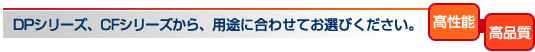 DPシリーズ、CFシリーズから、用途に合わせてお選びください。