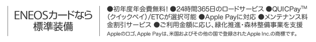 ENEOSカードなら標準装備｜●初年度年会費無料! ●24時間365日のロードサービス ●QUICPay(クイックペイ)/ETCが選択可能 ●Apple Payに対応 ●メンテナンス料金割引サービス ●ご利用金額に応じ､緑化推進･森林整備事業を支援 ｜ Appleのロゴ､Apple Payは､米国およびその他の国で登録されたApple Inc.の商標です｡