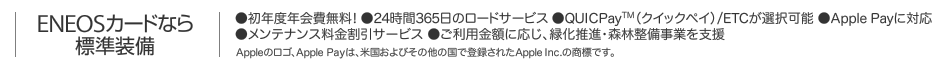 ENEOSカードなら標準装備｜●初年度年会費無料! ●24時間365日のロードサービス ●QUICPay(クイックペイ)/ETCが選択可能 ●Apple Payに対応 ●メンテナンス料金割引サービス ●ご利用金額に応じ､緑化推進･森林整備事業を支援 ｜ Appleのロゴ､Apple Payは､米国およびその他の国で登録されたApple Inc.の商標です｡