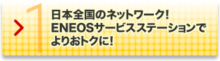 国内SS店舗数ナンバーワン!｜1.日本全国のネットワーク! ENEOSサービスステーションでよりおトクに!