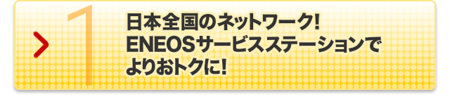 国内SS店舗数ナンバーワン!｜1.日本全国のネットワーク! ENEOSサービスステーションでよりおトクに!