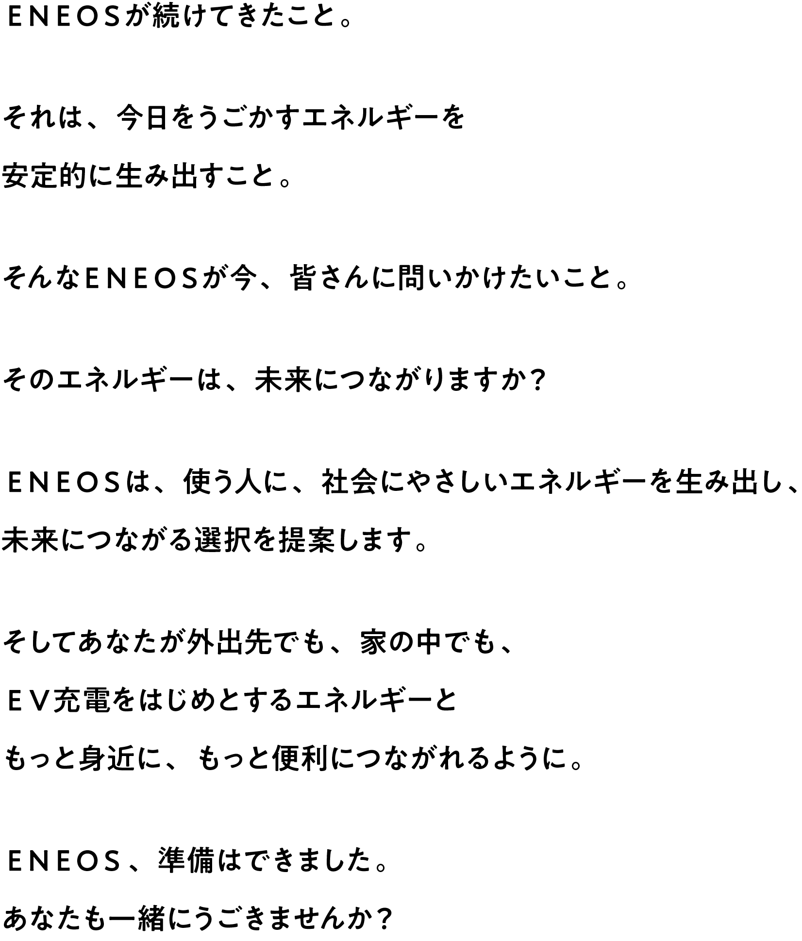 ＥＮＥＯＳが続けてきたこと。それは、今日をうごかすエネルギーを安定的に生み出すこと。そんなＥＮＥＯＳが今、皆さんに問いかけたいこと。そのエネルギーは、未来につながりますか？ＥＮＥＯＳは、使う人に、社会にやさしいエネルギーを生み出し、未来につながる選択を提案します。そしてあなたが外出先でも、家の中でも、ＥＶ充電をはじめとするエネルギーともっと身近に、もっと便利につながれるように。ＥＮＥＯＳ、準備はできました。あなたも一緒にうごきませんか？