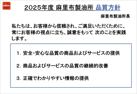 2025年度 麻里布製油所 品質方針 1.安全・安心な品質の商品およびサービスの提供 2.商品およびサービスの品質の継続的改善 3.正確でわかりやすい情報の提供