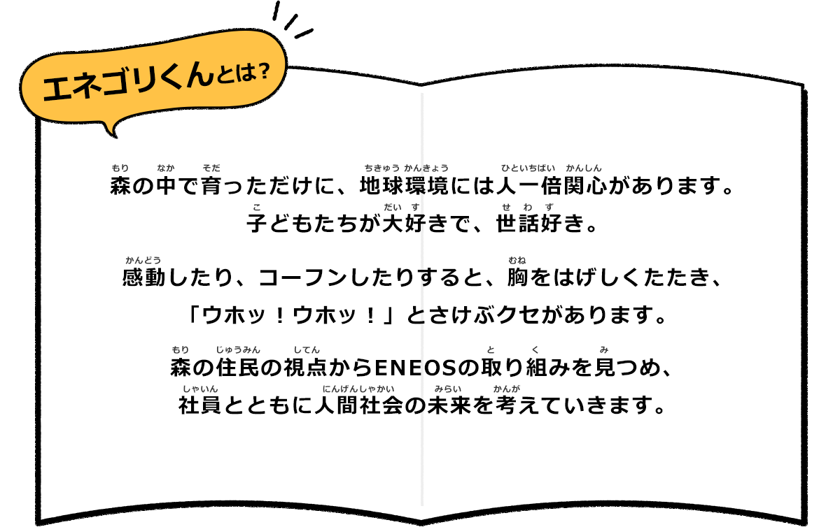 エネゴリくんとは？ 森の中で育っただけに、地球環境には人一倍関心があります。子どもたちが大好きで、世話好き。 感動したり、コーフンしたりすると、胸をはげしくたたき、「ウホッ！ウホッ！」とさけぶクセがあります。 森の住民の視点からENEOSの取り組みを見つめ、社員とともに人間社会の未来を考えていきます。