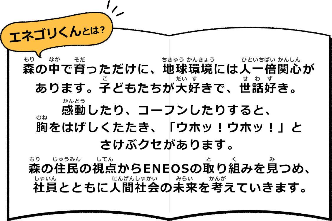 エネゴリくんとは？ 森の中で育っただけに、地球環境には人一倍関心があります。子どもたちが大好きで、世話好き。 感動したり、コーフンしたりすると、胸をはげしくたたき、「ウホッ！ウホッ！」とさけぶクセがあります。 森の住民の視点からENEOSの取り組みを見つめ、社員とともに人間社会の未来を考えていきます。