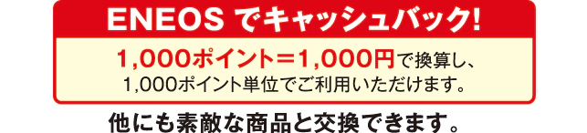 ENEOSでキャッシュバック!1,000ポイント=1,000円 で換算し、1,000ポイント単位でご利用いただけます。他にも素敵な商品と交換できます。