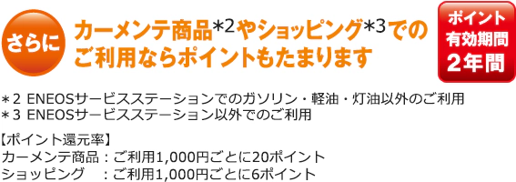 さらに カーメンテ商品*2やショッピング*3でのご利用ならポイントもたまります。ポイント有効期間 2年間。*2 ENEOSサービスステーションでのガソリン・軽油・灯油以外のご利用。*3 ENEOSサービスステーション以外でのご利用