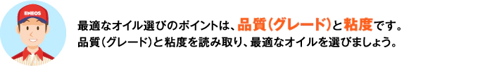 最適なオイル選びのポイントは、品質（グレード）と粘度です。品質（グレード）と粘度を読み取り、最適なオイルを選びましょう。