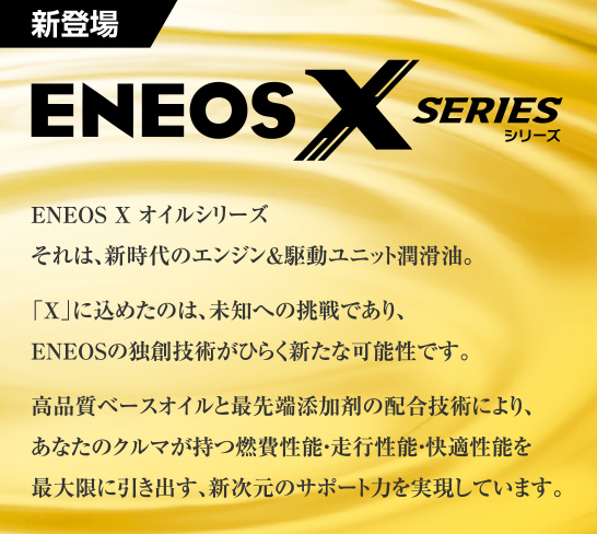 ENEOS Xオイルシリーズ　それは、新時代のエンジン＆駆動ユニット潤滑油。「X」に込めたのは、未知への挑戦であり、ＥＮＥＯＳの独創技術がひらく新たな可能性です。高品質ベースオイルと最先端添加剤の配合技術により、あなたのクルマが持つ燃費性能・走行性能・快適性能を最大限に引き出す、新次元のサポート力を実現しています。