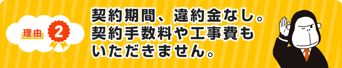 理由２ 契約期間、違約金なし。契約手数料や工事費もいただきません。