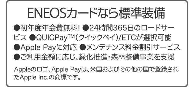 ENEOSカードなら標準装備｜●初年度年会費無料! ●24時間365日のロードサービス ●QUICPay(クイックペイ)/ETCが選択可能 ●Apple Payに対応 ●メンテナンス料金割引サービス ●ご利用金額に応じ､緑化推進･森林整備事業を支援 ｜ Appleのロゴ､Apple Payは､米国およびその他の国で登録されたApple Inc.の商標です｡