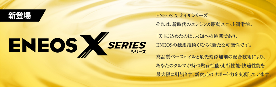 ENEOS Xオイルシリーズ　それは、新時代のエンジン＆駆動ユニット潤滑油。「X」に込めたのは、未知への挑戦であり、ＥＮＥＯＳの独創技術がひらく新たな可能性です。高品質ベースオイルと最先端添加剤の配合技術により、あなたのクルマが持つ燃費性能・走行性能・快適性能を最大限に引き出す、新次元のサポート力を実現しています。